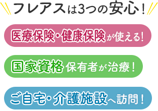 フレアスは3つの安心！医療保険・健康保険が使える！国家資格保有者が治療！ご自宅・介護施設へ訪問マッサージ！大阪市生野区、大阪市住吉区、大阪市平野区、東大阪市、八尾市